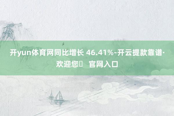 开yun体育网同比增长 46.41%-开云提款靠谱·欢迎您✅ 官网入口