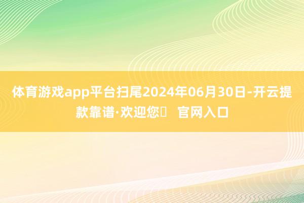 体育游戏app平台扫尾2024年06月30日-开云提款靠谱·欢迎您✅ 官网入口