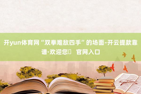 开yun体育网“双拳难敌四手”的场面-开云提款靠谱·欢迎您✅ 官网入口