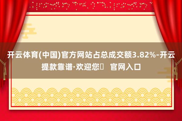 开云体育(中国)官方网站占总成交额3.82%-开云提款靠谱·欢迎您✅ 官网入口