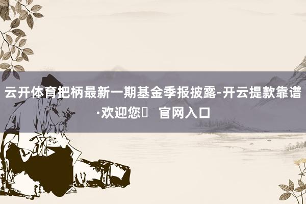 云开体育把柄最新一期基金季报披露-开云提款靠谱·欢迎您✅ 官网入口