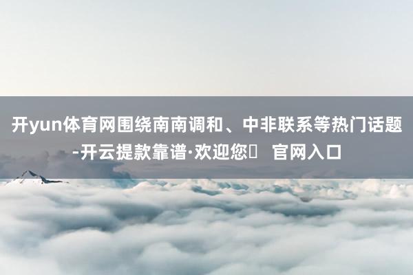 开yun体育网围绕南南调和、中非联系等热门话题-开云提款靠谱·欢迎您✅ 官网入口