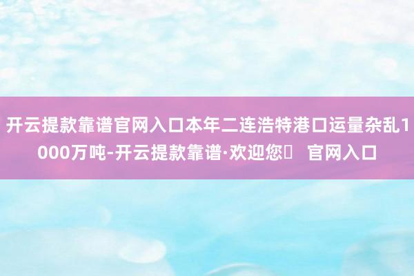 开云提款靠谱官网入口本年二连浩特港口运量杂乱1000万吨-开云提款靠谱·欢迎您✅ 官网入口