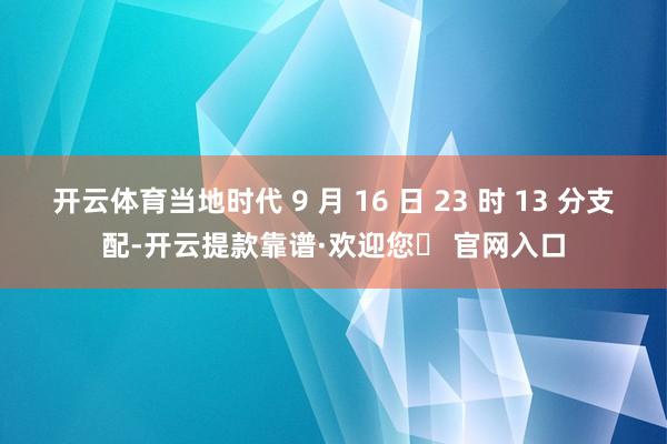 开云体育当地时代 9 月 16 日 23 时 13 分支配-开云提款靠谱·欢迎您✅ 官网入口