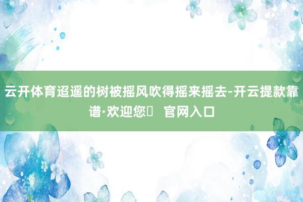 云开体育迢遥的树被摇风吹得摇来摇去-开云提款靠谱·欢迎您✅ 官网入口