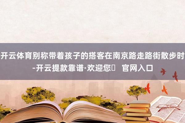 开云体育别称带着孩子的搭客在南京路走路街散步时-开云提款靠谱·欢迎您✅ 官网入口