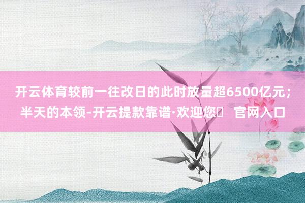 开云体育较前一往改日的此时放量超6500亿元；半天的本领-开云提款靠谱·欢迎您✅ 官网入口