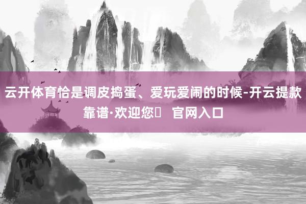 云开体育恰是调皮捣蛋、爱玩爱闹的时候-开云提款靠谱·欢迎您✅ 官网入口