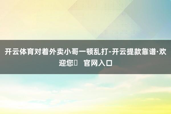 开云体育对着外卖小哥一顿乱打-开云提款靠谱·欢迎您✅ 官网入口