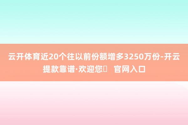 云开体育近20个往以前份额增多3250万份-开云提款靠谱·欢迎您✅ 官网入口