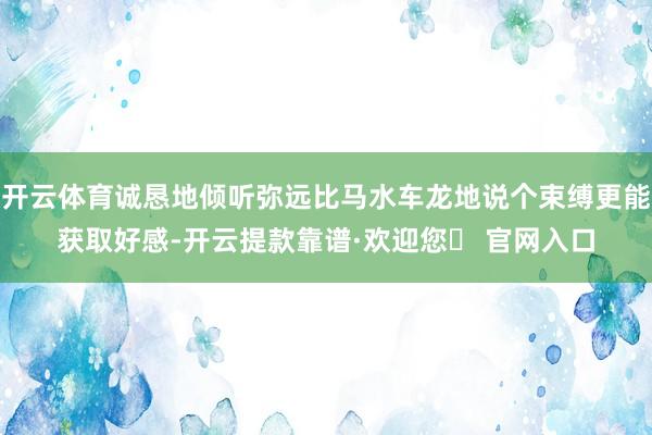 开云体育诚恳地倾听弥远比马水车龙地说个束缚更能获取好感-开云提款靠谱·欢迎您✅ 官网入口