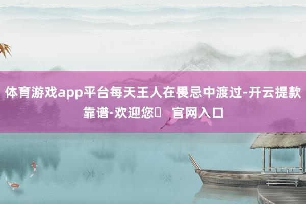 体育游戏app平台每天王人在畏忌中渡过-开云提款靠谱·欢迎您✅ 官网入口