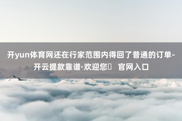 开yun体育网还在行家范围内得回了普通的订单-开云提款靠谱·欢迎您✅ 官网入口