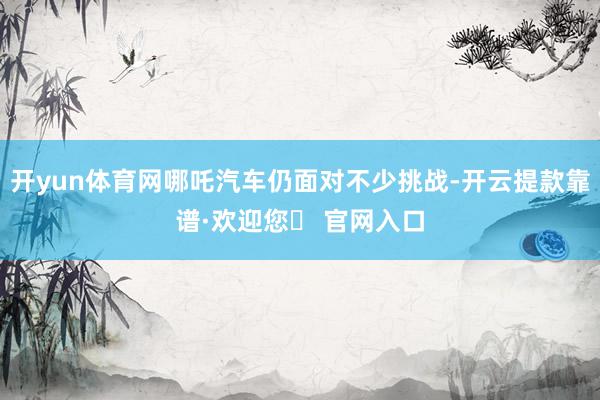 开yun体育网哪吒汽车仍面对不少挑战-开云提款靠谱·欢迎您✅ 官网入口