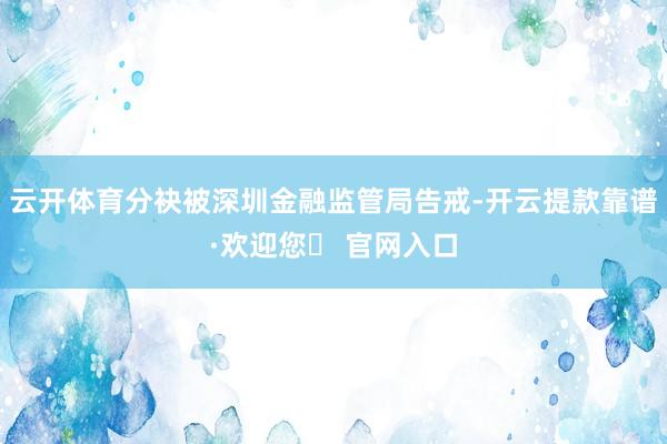 云开体育分袂被深圳金融监管局告戒-开云提款靠谱·欢迎您✅ 官网入口