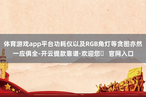 体育游戏app平台功耗仪以及RGB角灯等贪图亦然一应俱全-开云提款靠谱·欢迎您✅ 官网入口