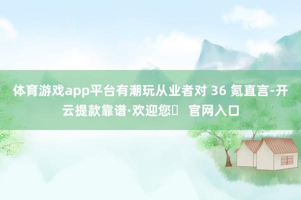 体育游戏app平台有潮玩从业者对 36 氪直言-开云提款靠谱·欢迎您✅ 官网入口