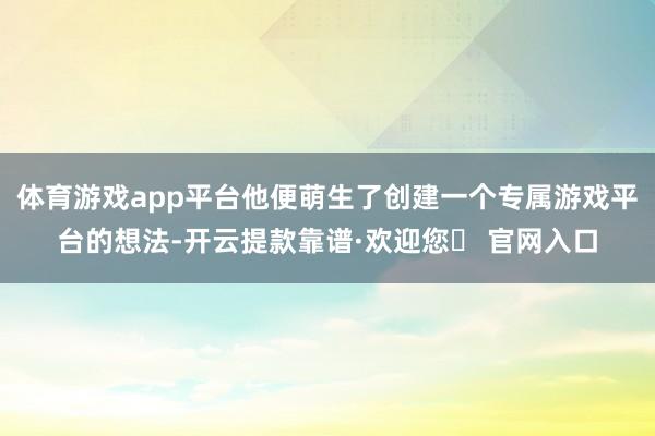 体育游戏app平台他便萌生了创建一个专属游戏平台的想法-开云提款靠谱·欢迎您✅ 官网入口