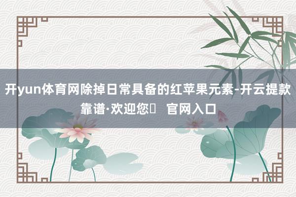 开yun体育网除掉日常具备的红苹果元素-开云提款靠谱·欢迎您✅ 官网入口