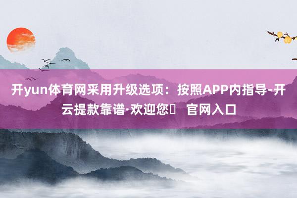 开yun体育网采用升级选项：按照APP内指导-开云提款靠谱·欢迎您✅ 官网入口