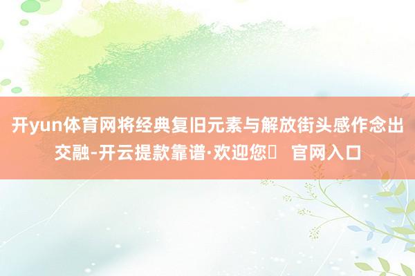 开yun体育网将经典复旧元素与解放街头感作念出交融-开云提款靠谱·欢迎您✅ 官网入口