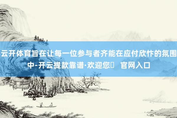 云开体育旨在让每一位参与者齐能在应付欣忭的氛围中-开云提款靠谱·欢迎您✅ 官网入口