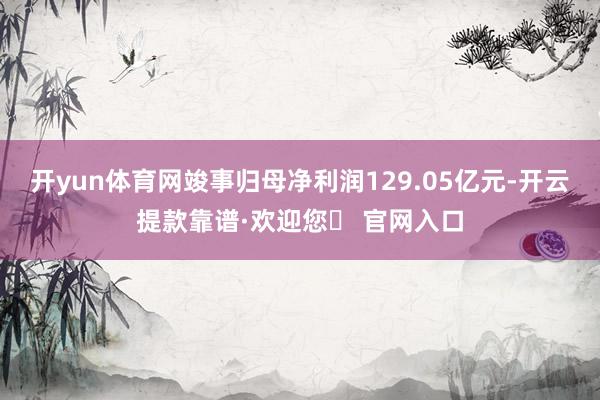 开yun体育网竣事归母净利润129.05亿元-开云提款靠谱·欢迎您✅ 官网入口