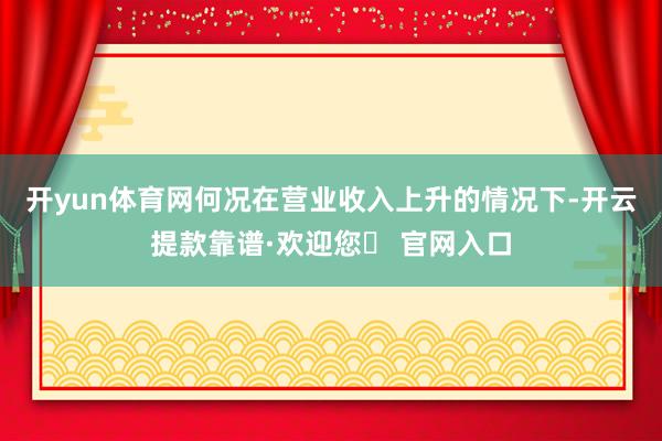 开yun体育网何况在营业收入上升的情况下-开云提款靠谱·欢迎您✅ 官网入口