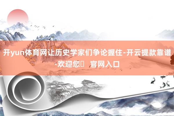 开yun体育网让历史学家们争论握住-开云提款靠谱·欢迎您✅ 官网入口