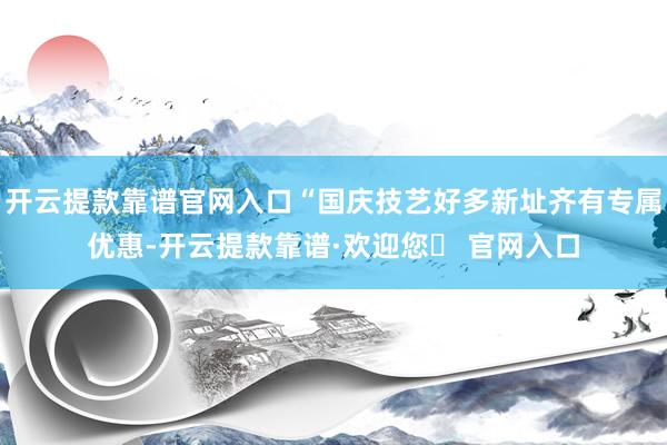 开云提款靠谱官网入口“国庆技艺好多新址齐有专属优惠-开云提款靠谱·欢迎您✅ 官网入口