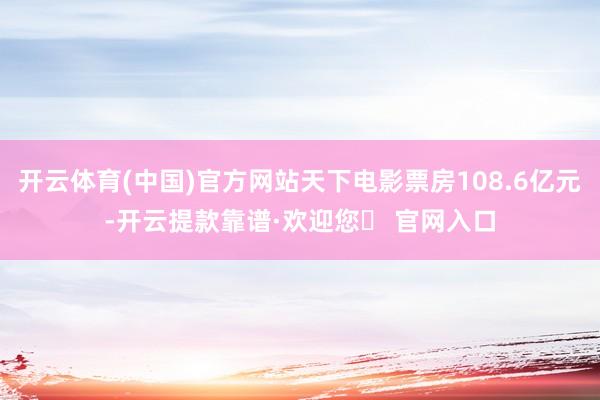 开云体育(中国)官方网站天下电影票房108.6亿元-开云提款靠谱·欢迎您✅ 官网入口