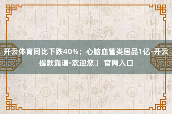 开云体育同比下跌40%；心脑血管类居品1亿-开云提款靠谱·欢迎您✅ 官网入口