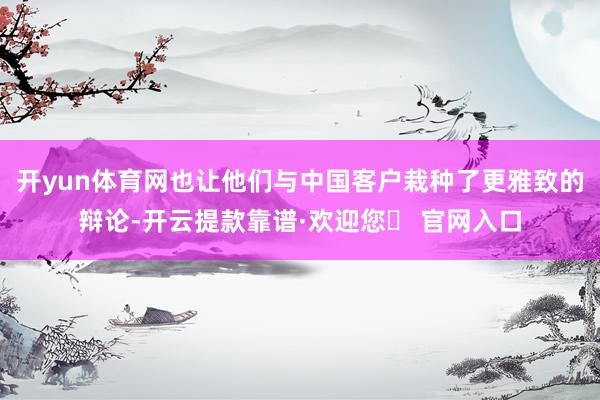 开yun体育网也让他们与中国客户栽种了更雅致的辩论-开云提款靠谱·欢迎您✅ 官网入口