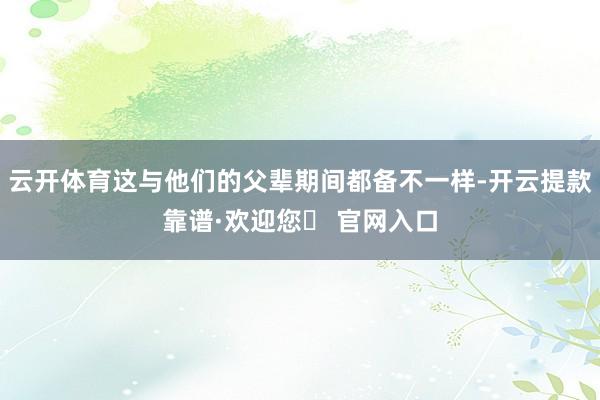 云开体育这与他们的父辈期间都备不一样-开云提款靠谱·欢迎您✅ 官网入口