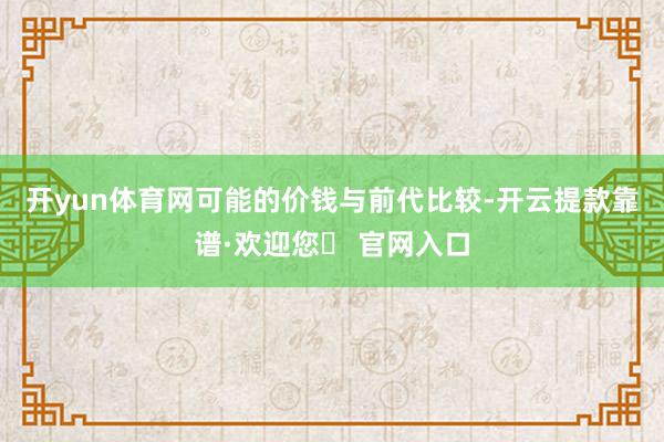 开yun体育网可能的价钱　　与前代比较-开云提款靠谱·欢迎您✅ 官网入口