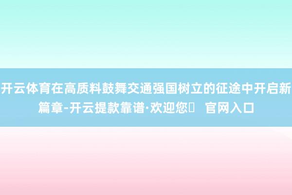 开云体育在高质料鼓舞交通强国树立的征途中开启新篇章-开云提款靠谱·欢迎您✅ 官网入口