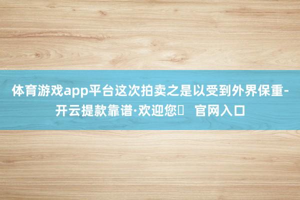 体育游戏app平台　　这次拍卖之是以受到外界保重-开云提款靠谱·欢迎您✅ 官网入口