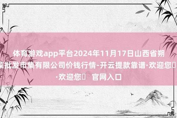 体育游戏app平台2024年11月17日山西省朔州大运果菜批发市集有限公司价钱行情-开云提款靠谱·欢迎您✅ 官网入口