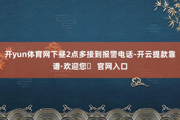 开yun体育网下昼2点多接到报警电话-开云提款靠谱·欢迎您✅ 官网入口