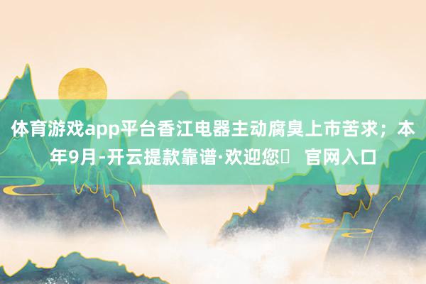 体育游戏app平台香江电器主动腐臭上市苦求；本年9月-开云提款靠谱·欢迎您✅ 官网入口