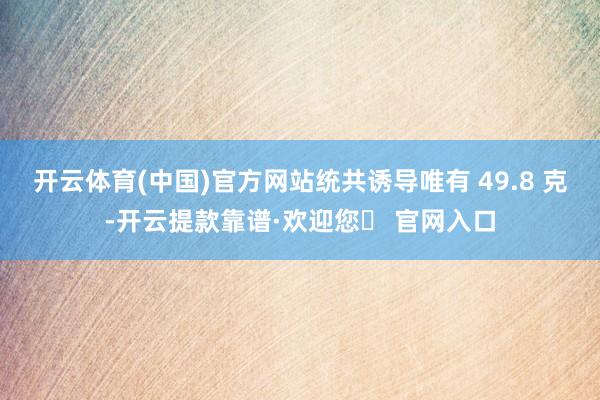 开云体育(中国)官方网站统共诱导唯有 49.8 克-开云提款靠谱·欢迎您✅ 官网入口