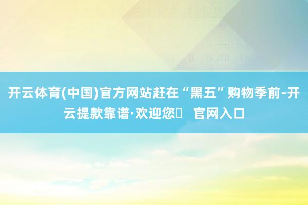 开云体育(中国)官方网站赶在“黑五”购物季前-开云提款靠谱·欢迎您✅ 官网入口