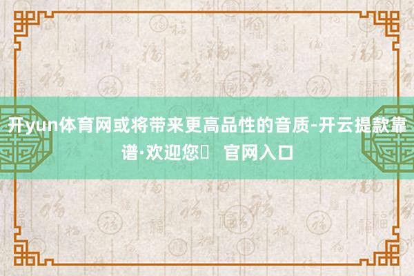 开yun体育网或将带来更高品性的音质-开云提款靠谱·欢迎您✅ 官网入口