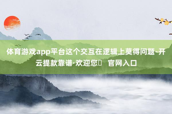 体育游戏app平台这个交互在逻辑上莫得问题-开云提款靠谱·欢迎您✅ 官网入口