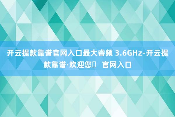 开云提款靠谱官网入口最大睿频 3.6GHz-开云提款靠谱·欢迎您✅ 官网入口