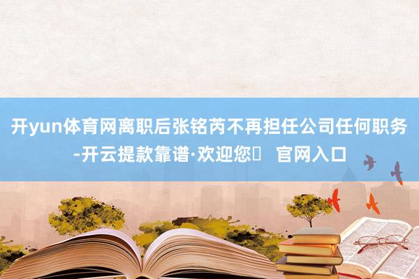 开yun体育网离职后张铭芮不再担任公司任何职务-开云提款靠谱·欢迎您✅ 官网入口