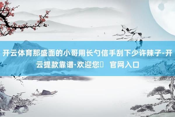 开云体育那盛面的小哥用长勺信手刮下少许辣子-开云提款靠谱·欢迎您✅ 官网入口