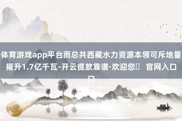 体育游戏app平台而总共西藏水力资源本领可斥地量擢升1.7亿千瓦-开云提款靠谱·欢迎您✅ 官网入口