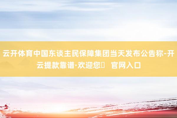 云开体育中国东谈主民保障集团当天发布公告称-开云提款靠谱·欢迎您✅ 官网入口