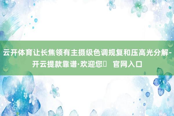 云开体育让长焦领有主摄级色调规复和压高光分解-开云提款靠谱·欢迎您✅ 官网入口